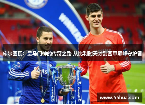 库尔图瓦：皇马门神的传奇之路 从比利时天才到西甲巅峰守护者