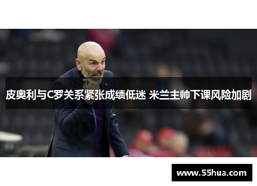 皮奥利与C罗关系紧张成绩低迷 米兰主帅下课风险加剧