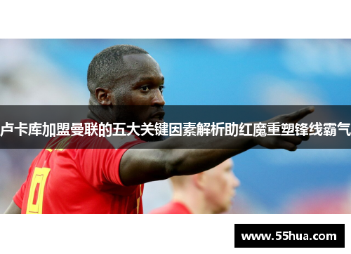 卢卡库加盟曼联的五大关键因素解析助红魔重塑锋线霸气