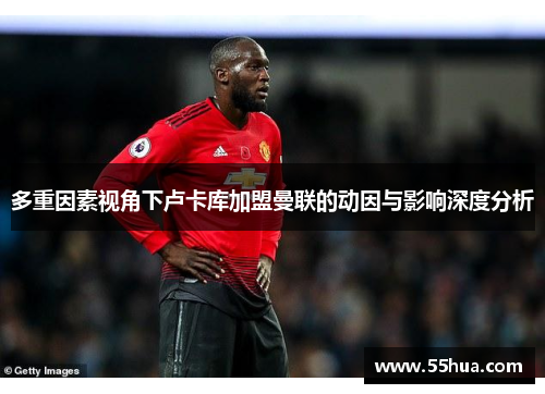 多重因素视角下卢卡库加盟曼联的动因与影响深度分析 多重因素视角下卢卡库加盟曼联的动因与影响深度分析