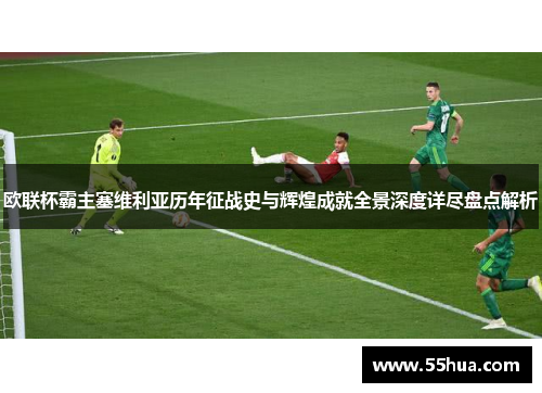 欧联杯霸主塞维利亚历年征战史与辉煌成就全景深度详尽盘点解析