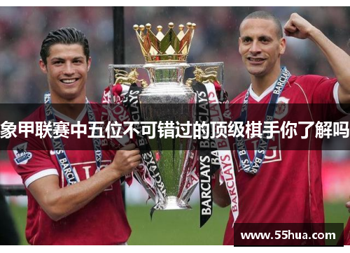 象甲联赛中五位不可错过的顶级棋手你了解吗 象甲联赛中五位不可错过的顶级棋手你了解吗