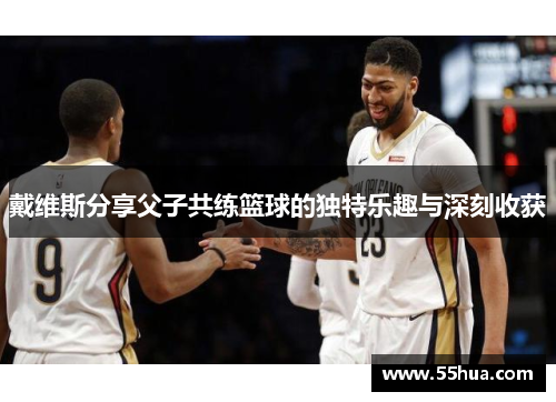 戴维斯分享父子共练篮球的独特乐趣与深刻收获 戴维斯分享父子共练篮球的独特乐趣与深刻收获