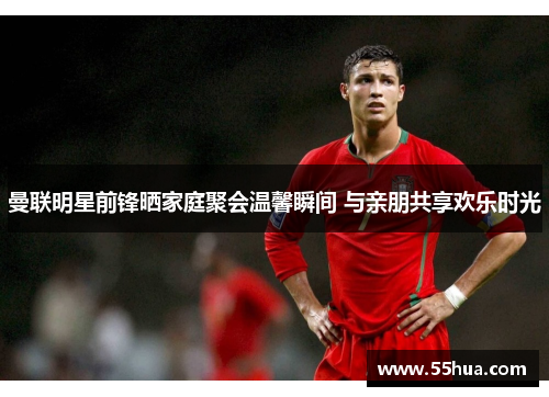 曼联明星前锋晒家庭聚会温馨瞬间 与亲朋共享欢乐时光
