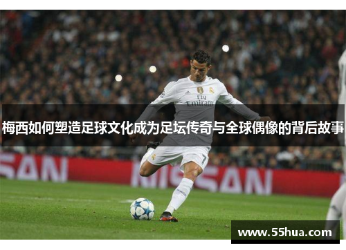 梅西如何塑造足球文化成为足坛传奇与全球偶像的背后故事 梅西如何塑造足球文化成为足坛传奇与全球偶像的背后故事